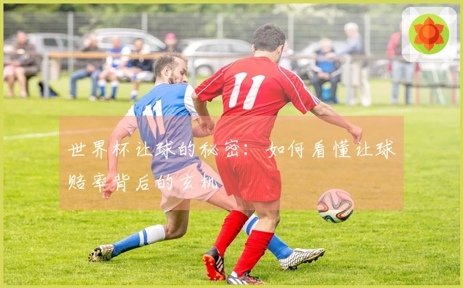 世界杯让球的秘密：如何看懂让球赔率背后的玄机